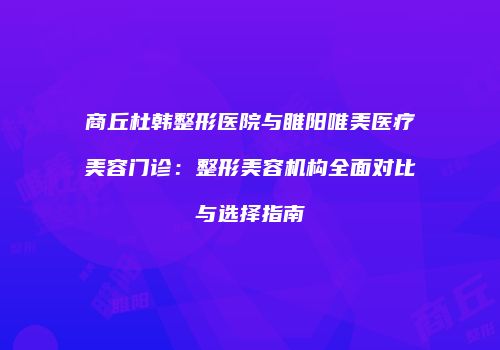 商丘杜韩整形医院与睢阳唯美医疗美容门诊：整形美容机构全面对比与选择指南