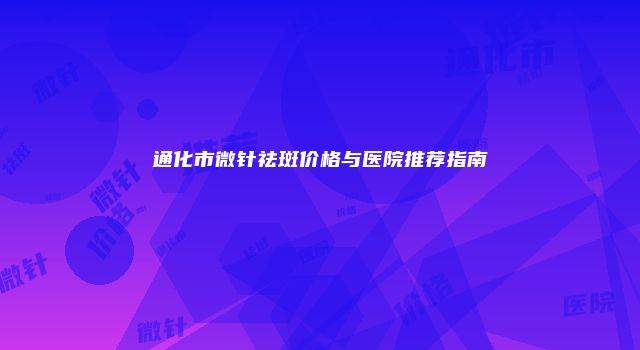 通化市微针祛斑价格与医院推荐指南
