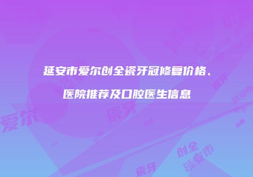 延安市爱尔创全瓷牙冠修复价格、医院推荐及口腔医生信息