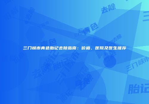 三门峡市青色胎记去除指南：价格、医院及医生推荐
