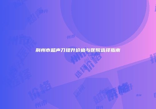 荆州市超声刀提升价格与医院选择指南