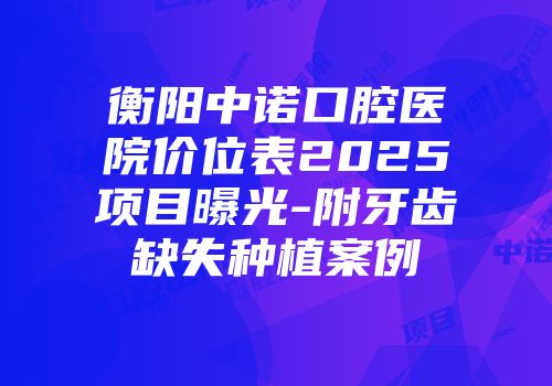 衡阳中诺口腔医院价位表2025项目曝光-附牙齿缺失种植案例