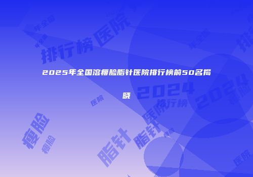 2025年全国溶瘦脸脂针医院排行榜前50名揭晓