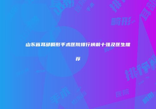 山东省耳部畸形手术医院排行榜前十强及医生推荐