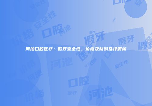 河池口腔医疗：假牙安全性、价格及材料选择解析