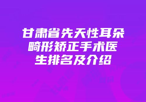 甘肃省先天性耳朵畸形矫正手术医生排名及介绍