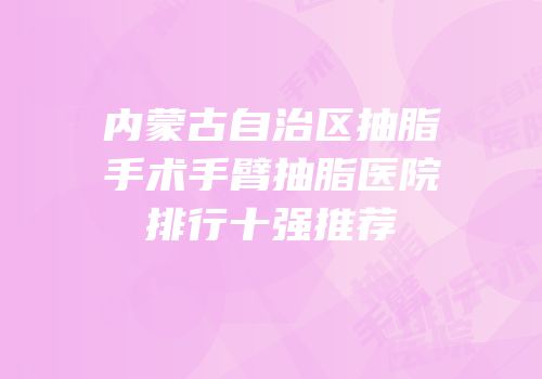 内蒙古自治区抽脂手术手臂抽脂医院排行十强推荐