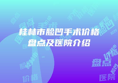 桂林市脸凹手术价格盘点及医院介绍