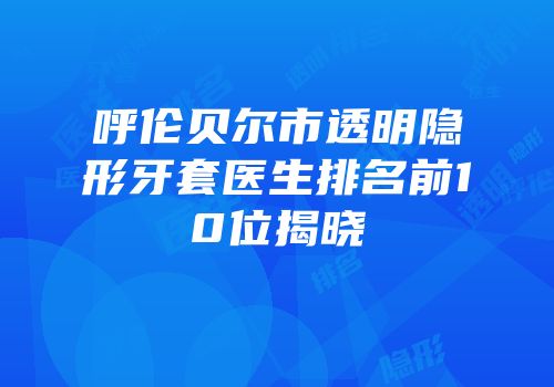 呼伦贝尔市透明隐形牙套医生排名前10位揭晓