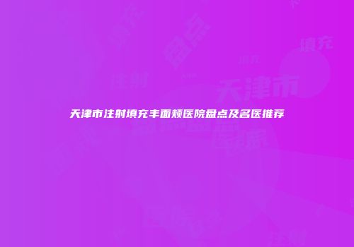 天津市注射填充丰面颊医院盘点及名医推荐