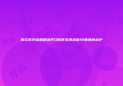 阳江市牙齿深龋治疗口腔医生排名前10强强榜出炉