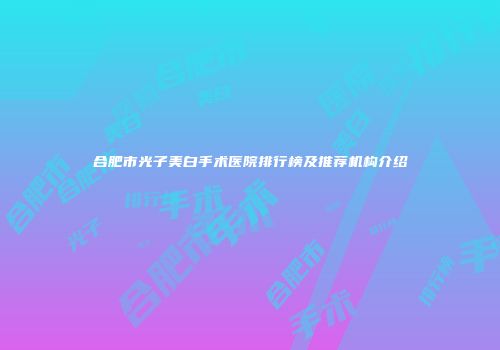 合肥市光子美白手术医院排行榜及推荐机构介绍