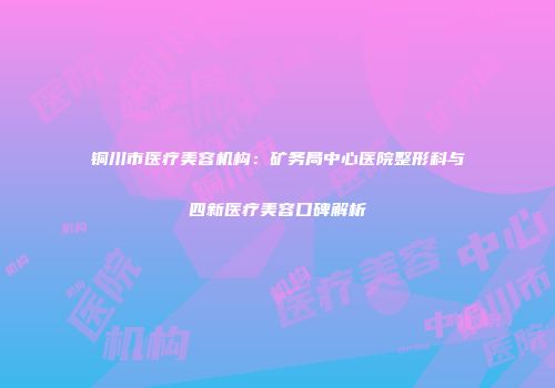 铜川市医疗美容机构：矿务局中心医院整形科与四新医疗美容口碑解析