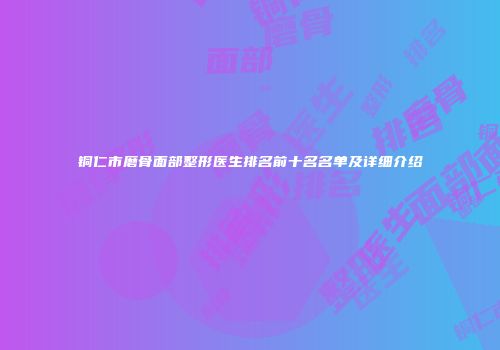 铜仁市磨骨面部整形医生排名前十名名单及详细介绍