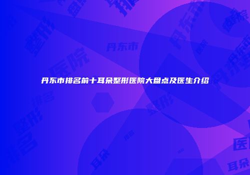 丹东市排名前十耳朵整形医院大盘点及医生介绍