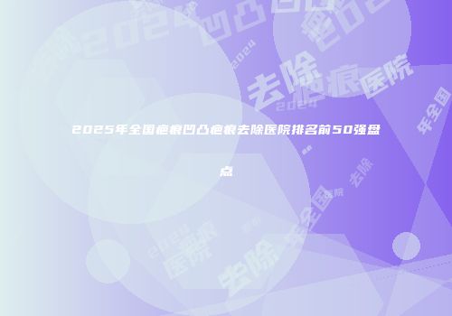 2025年全国疤痕凹凸疤痕去除医院排名前50强盘点