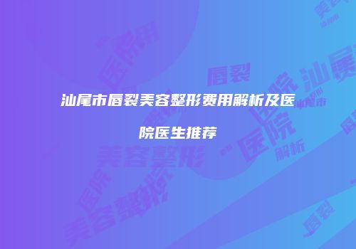 汕尾市唇裂美容整形费用解析及医院医生推荐