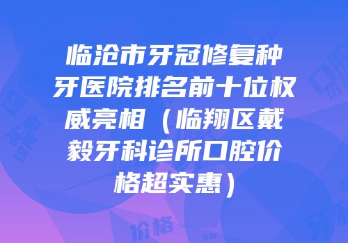 临沧市牙冠修复种牙医院排名前十位权威亮相（临翔区戴毅牙科诊所口腔价格超实惠）