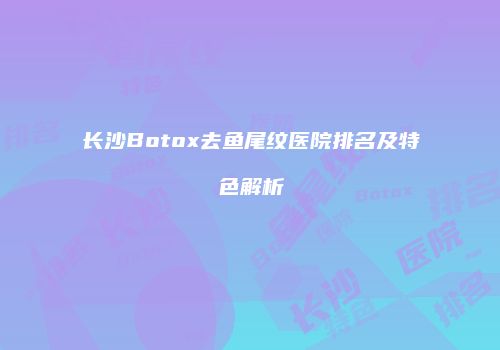 长沙Botox去鱼尾纹医院排名及特色解析
