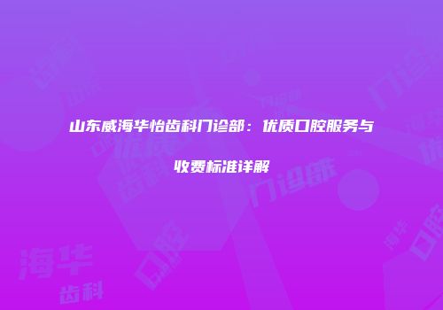 山东威海华怡齿科门诊部：优质口腔服务与收费标准详解