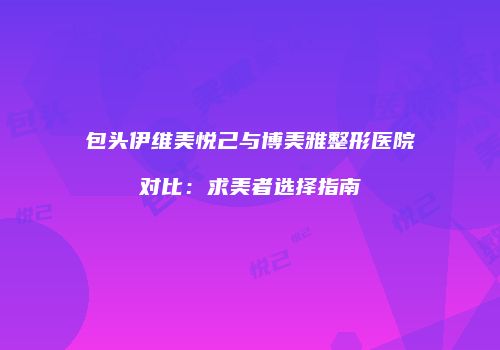 包头伊维美悦己与博美雅整形医院对比：求美者选择指南