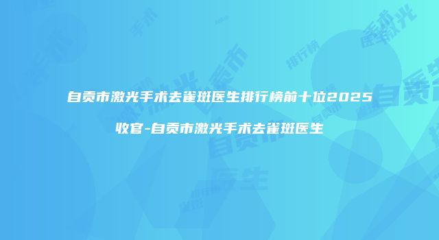 自贡市激光手术去雀斑医生排行榜前十位2025收官-自贡市激光手术去雀斑医生