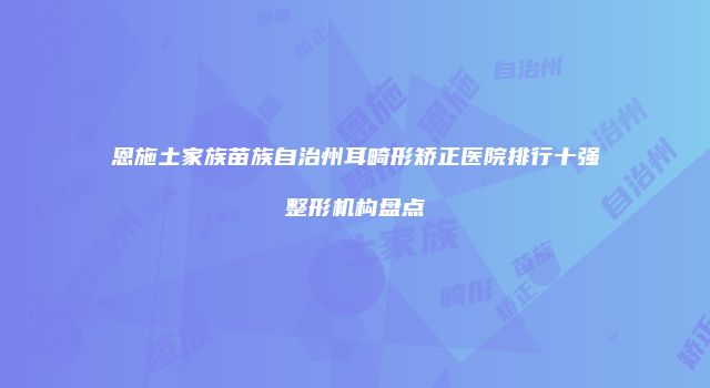 恩施土家族苗族自治州耳畸形矫正医院排行十强整形机构盘点