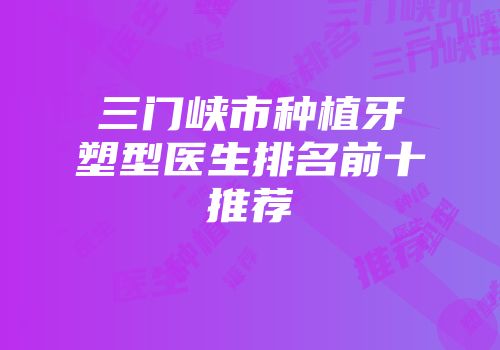 三门峡市种植牙塑型医生排名前十推荐