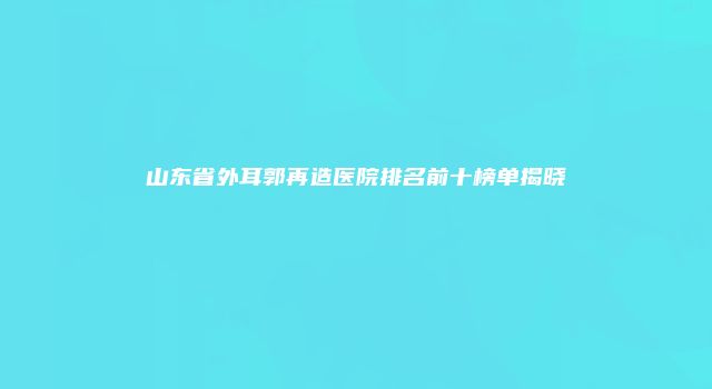 山东省外耳郭再造医院排名前十榜单揭晓