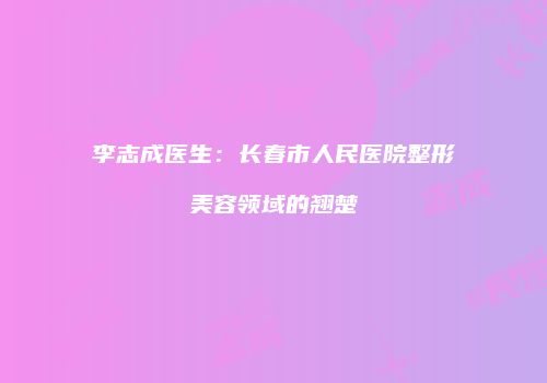 李志成医生：长春市人民医院整形美容领域的翘楚