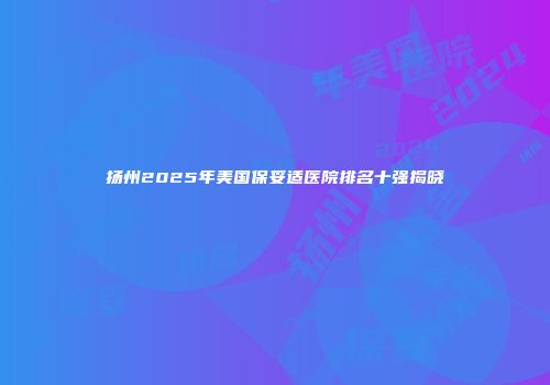 扬州2025年美国保妥适医院排名十强揭晓
