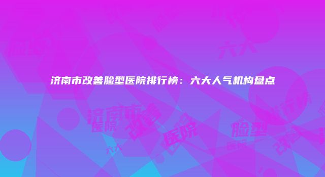 济南市改善脸型医院排行榜：六大人气机构盘点