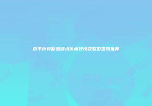 南平市骨矽童颜术价格行情及整形医院推荐