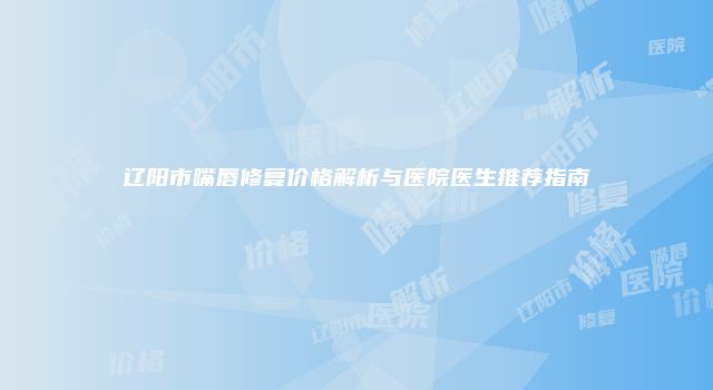 辽阳市嘴唇修复价格解析与医院医生推荐指南