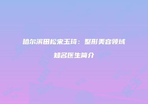 哈尔滨田松宋玉琦：整形美容领域知名医生简介