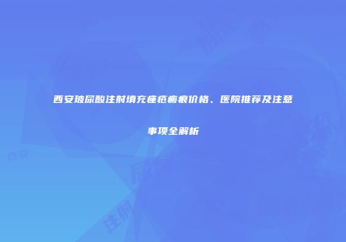 西安玻尿酸注射填充痤疮瘢痕价格、医院推荐及注意事项全解析