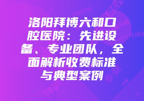 洛阳拜博六和口腔医院：先进设备、专业团队，全面解析收费标准与典型案例