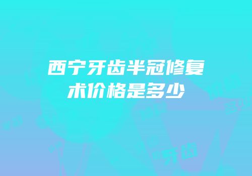 西宁牙齿半冠修复术价格是多少