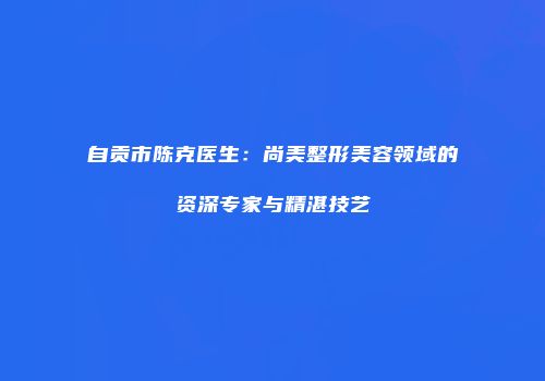 自贡市陈克医生：尚美整形美容领域的资深专家与精湛技艺