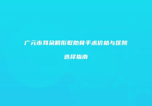 广元市耳朵畸形取肋骨手术价格与医院选择指南