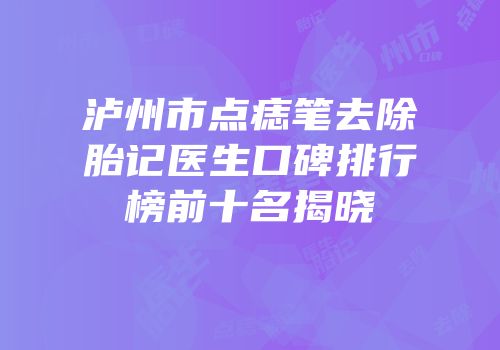 泸州市点痣笔去除胎记医生口碑排行榜前十名揭晓