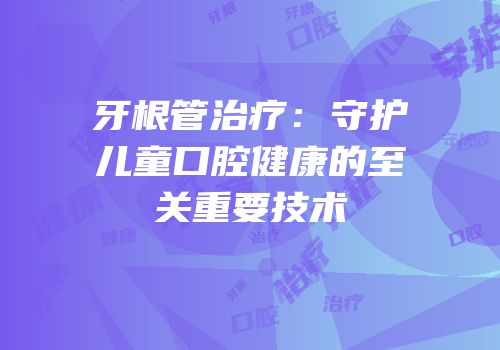牙根管治疗：守护儿童口腔健康的至关重要技术