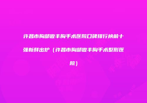 许昌市胸部做丰胸手术医院口碑排行榜前十强新鲜出炉（许昌市胸部做丰胸手术整形医院）