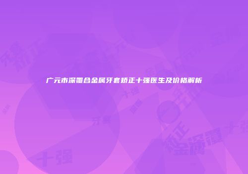 广元市深覆合金属牙套矫正十强医生及价格解析