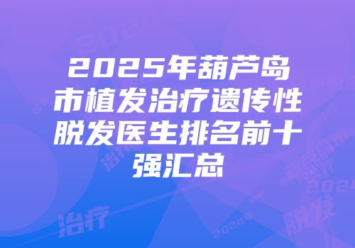 2025年葫芦岛市植发治疗遗传性脱发医生排名前十强汇总