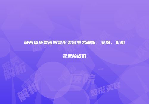 陕西省康复医院整形美容服务解析：案例、价格及医院概况