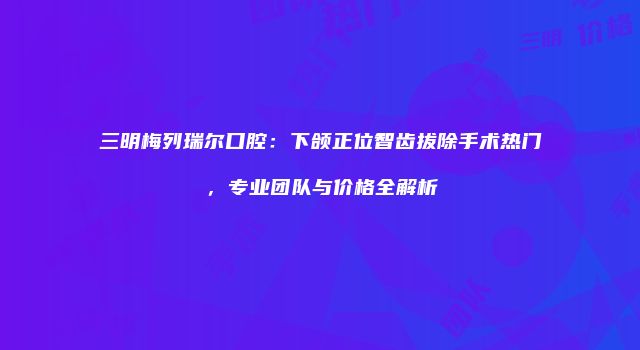 三明梅列瑞尔口腔：下颌正位智齿拔除手术热门，专业团队与价格全解析