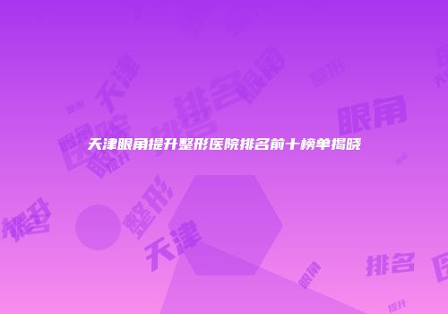 天津眼角提升整形医院排名前十榜单揭晓