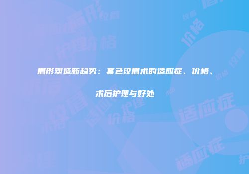 眉形塑造新趋势：套色纹眉术的适应症、价格、术后护理与好处