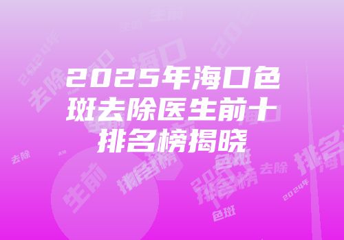 2025年海口色斑去除医生前十排名榜揭晓
